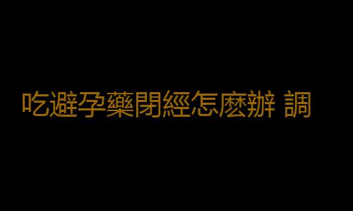 吃避孕藥閉經怎麽辦 調理月經有方法