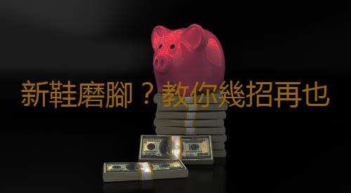 新鞋磨腳?教你幾招再也不怕磨腳啦!