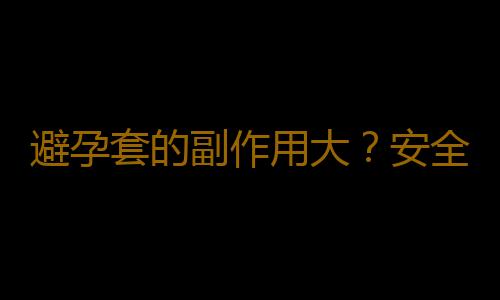 避孕套的副作用大？安全套為什麽會避孕失效